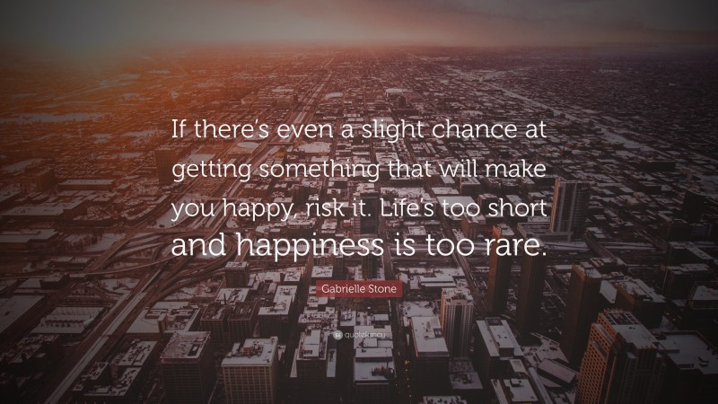 Gabrielle Stone Quote: “If there’s even a slight chance at getting something that will make you happy, risk it. Life’s too short and happiness is too rare.”
