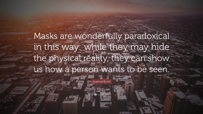 Joanna Scott Quote: “Masks are wonderfully paradoxical in this way: while they may hide the physical reality, they can show us how a person wants to be seen.”
