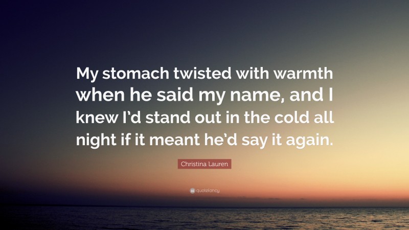 Christina Lauren Quote: “My stomach twisted with warmth when he said my name, and I knew I’d stand out in the cold all night if it meant he’d say it again.”