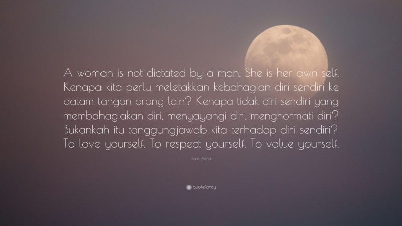 Sara Aisha Quote: “A woman is not dictated by a man. She is her own self. Kenapa kita perlu meletakkan kebahagian diri sendiri ke dalam tangan orang lain? Kenapa tidak diri sendiri yang membahagiakan diri, menyayangi diri, menghormati diri? Bukankah itu tanggungjawab kita terhadap diri sendiri? To love yourself. To respect yourself. To value yourself.”