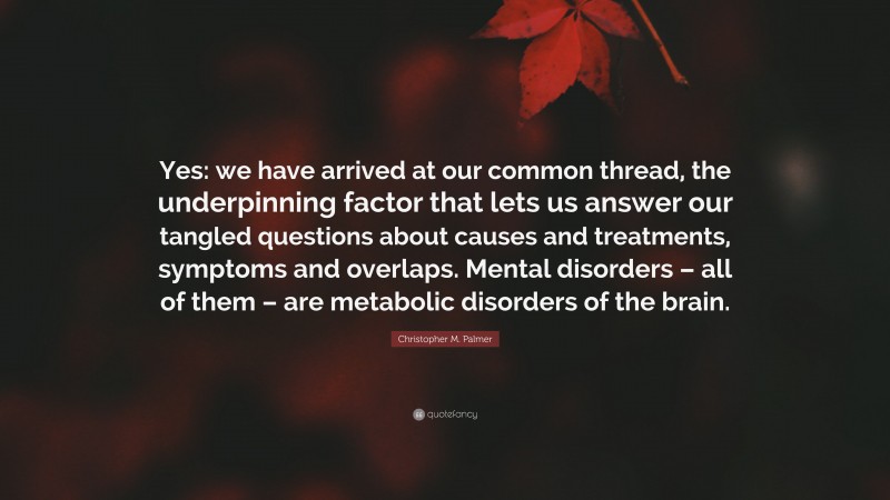 Christopher M. Palmer Quote: “Yes: we have arrived at our common thread, the underpinning factor that lets us answer our tangled questions about causes and treatments, symptoms and overlaps. Mental disorders – all of them – are metabolic disorders of the brain.”