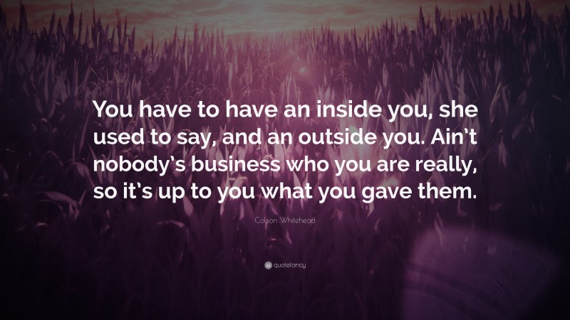 Colson Whitehead Quote: “You have to have an inside you, she used to say, and an outside you. Ain’t nobody’s business who you are really, so it’s up to you what you gave them.”