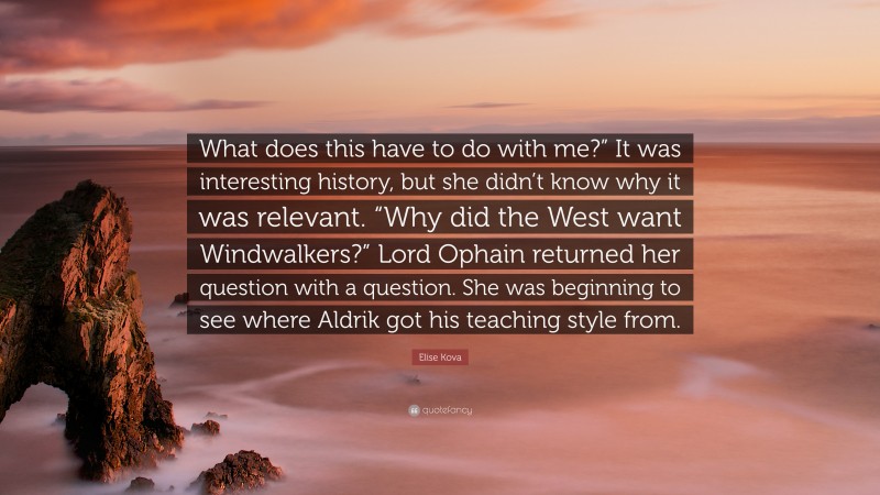 Elise Kova Quote: “What does this have to do with me?” It was interesting history, but she didn’t know why it was relevant. “Why did the West want Windwalkers?” Lord Ophain returned her question with a question. She was beginning to see where Aldrik got his teaching style from.”