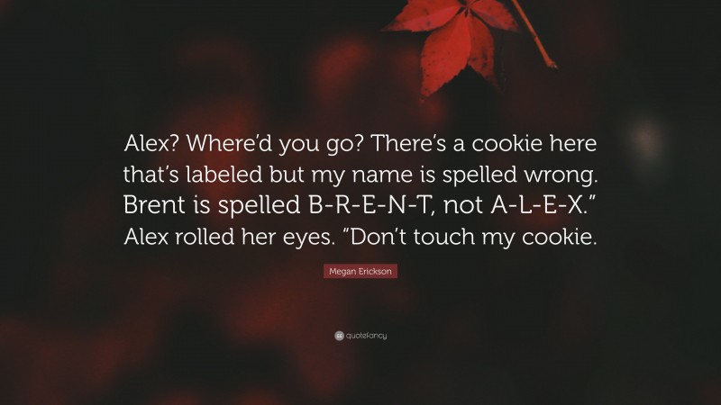 Megan Erickson Quote: “Alex? Where’d you go? There’s a cookie here that’s labeled but my name is spelled wrong. Brent is spelled B-R-E-N-T, not A-L-E-X.” Alex rolled her eyes. “Don’t touch my cookie.”