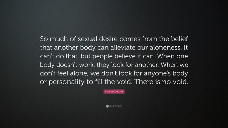 Donna Goddard Quote: “So much of sexual desire comes from the belief that another body can alleviate our aloneness. It can’t do that, but people believe it can. When one body doesn’t work, they look for another. When we don’t feel alone, we don’t look for anyone’s body or personality to fill the void. There is no void.”