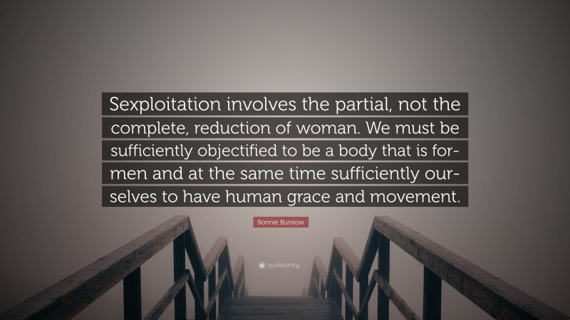 Bonnie Burstow Quote: “Sexploitation involves the partial, not the complete, reduction of woman. We must be sufficiently objectified to be a body that is for-men and at the same time sufficiently our-selves to have human grace and movement.”