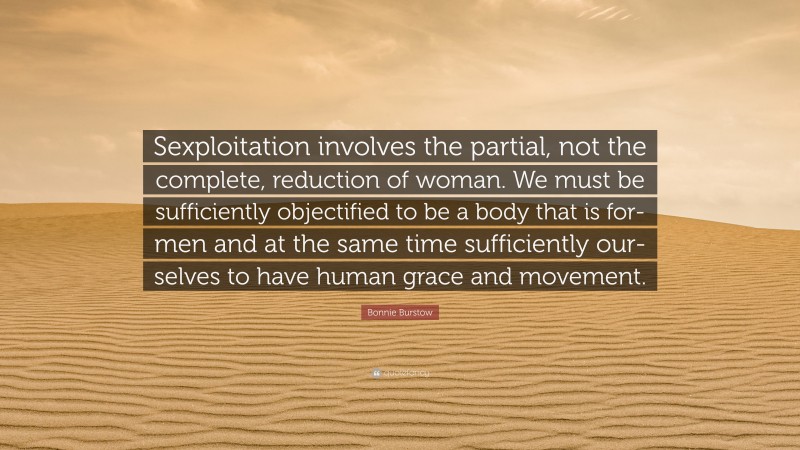 Bonnie Burstow Quote: “Sexploitation involves the partial, not the complete, reduction of woman. We must be sufficiently objectified to be a body that is for-men and at the same time sufficiently our-selves to have human grace and movement.”