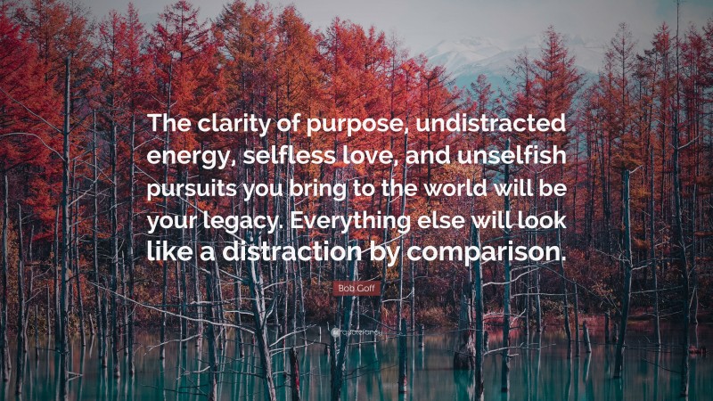 Bob Goff Quote: “The clarity of purpose, undistracted energy, selfless love, and unselfish pursuits you bring to the world will be your legacy. Everything else will look like a distraction by comparison.”