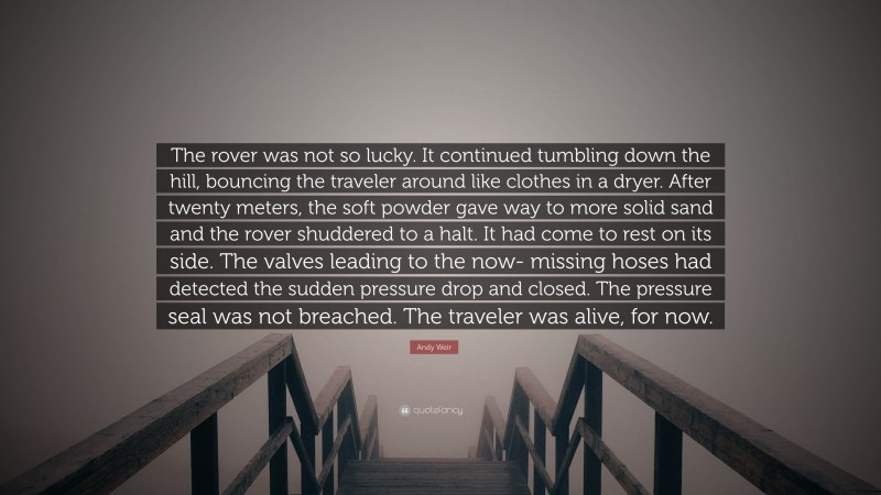 Andy Weir Quote: “The rover was not so lucky. It continued tumbling down the hill, bouncing the traveler around like clothes in a dryer. After twenty meters, the soft powder gave way to more solid sand and the rover shuddered to a halt. It had come to rest on its side. The valves leading to the now- missing hoses had detected the sudden pressure drop and closed. The pressure seal was not breached. The traveler was alive, for now.”