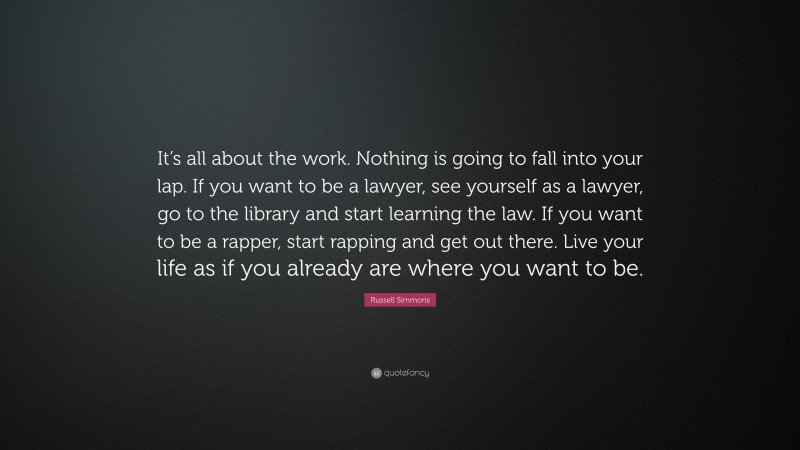 Russell Simmons Quote: “It’s all about the work. Nothing is going to fall into your lap. If you want to be a lawyer, see yourself as a lawyer, go to the library and start learning the law. If you want to be a rapper, start rapping and get out there. Live your life as if you already are where you want to be.”