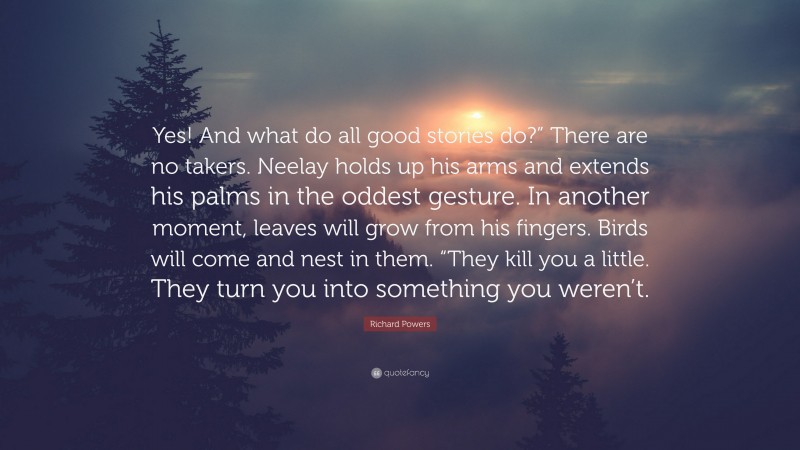 Richard Powers Quote: “Yes! And what do all good stories do?” There are no takers. Neelay holds up his arms and extends his palms in the oddest gesture. In another moment, leaves will grow from his fingers. Birds will come and nest in them. “They kill you a little. They turn you into something you weren’t.”