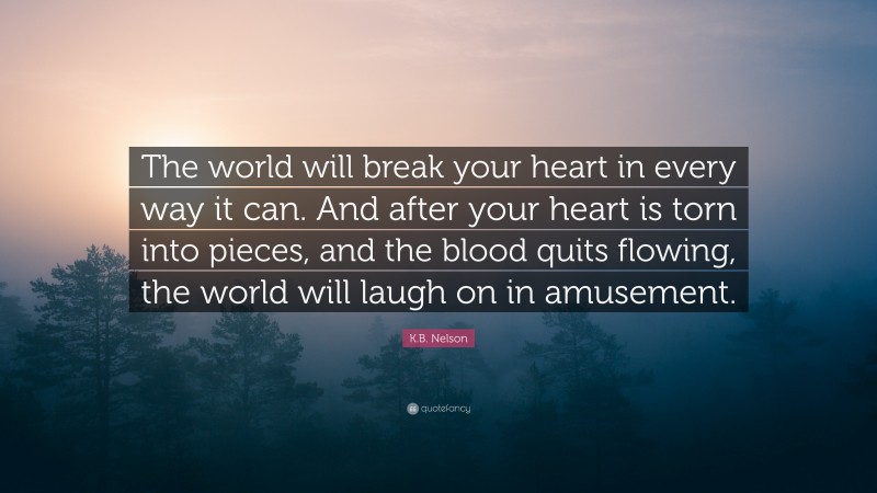 K.B. Nelson Quote: “The world will break your heart in every way it can. And after your heart is torn into pieces, and the blood quits flowing, the world will laugh on in amusement.”