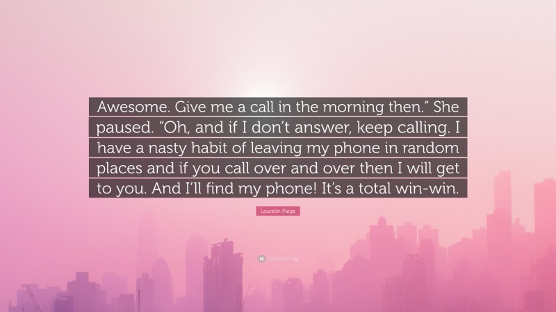 Laurelin Paige Quote: “Awesome. Give me a call in the morning then.” She paused. “Oh, and if I don’t answer, keep calling. I have a nasty habit of leaving my phone in random places and if you call over and over then I will get to you. And I’ll find my phone! It’s a total win-win.”