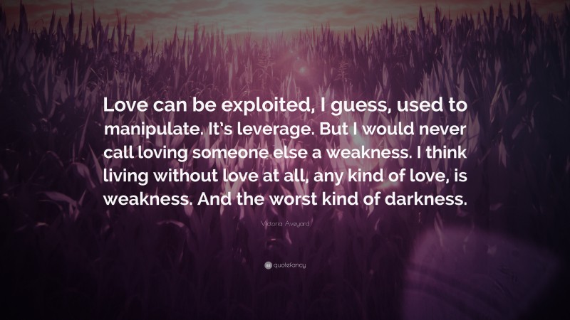 Victoria Aveyard Quote: “Love can be exploited, I guess, used to manipulate. It’s leverage. But I would never call loving someone else a weakness. I think living without love at all, any kind of love, is weakness. And the worst kind of darkness.”