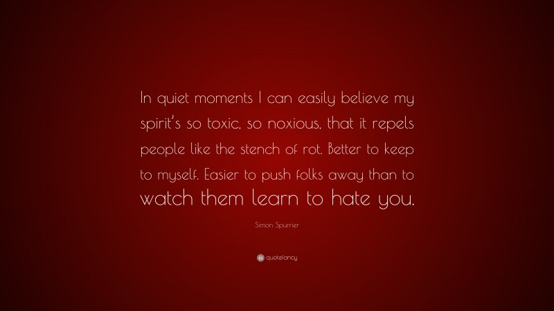 Simon Spurrier Quote: “In quiet moments I can easily believe my spirit’s so toxic, so noxious, that it repels people like the stench of rot. Better to keep to myself. Easier to push folks away than to watch them learn to hate you.”