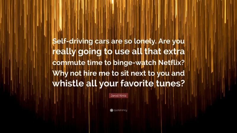 Jarod Kintz Quote: “Self-driving cars are so lonely. Are you really going to use all that extra commute time to binge-watch Netflix? Why not hire me to sit next to you and whistle all your favorite tunes?”