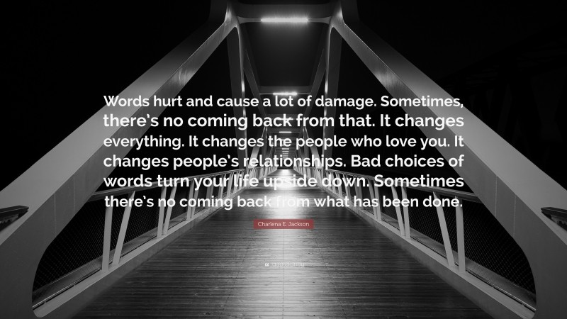 Charlena E. Jackson Quote: “Words hurt and cause a lot of damage. Sometimes, there’s no coming back from that. It changes everything. It changes the people who love you. It changes people’s relationships. Bad choices of words turn your life upside down. Sometimes there’s no coming back from what has been done.”