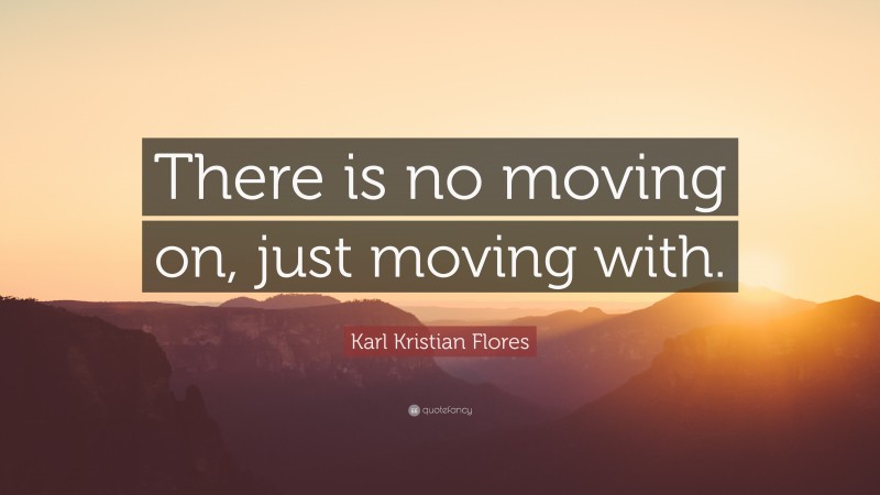 Karl Kristian Flores Quote: “There is no moving on, just moving with.”