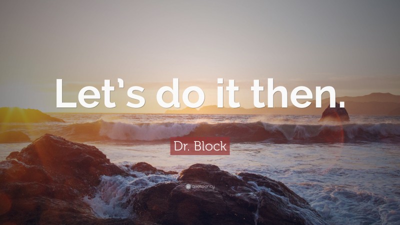 Dr. Block Quote: “Let’s do it then.”