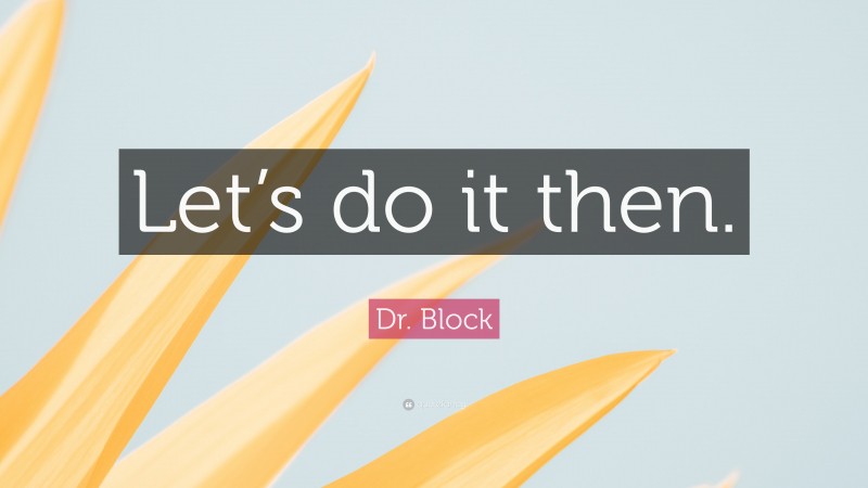Dr. Block Quote: “Let’s do it then.”