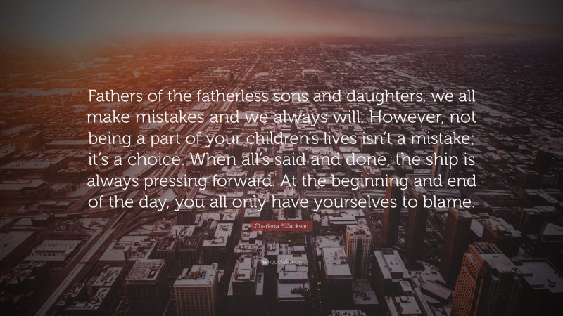 Charlena E. Jackson Quote: “Fathers of the fatherless sons and daughters, we all make mistakes and we always will. However, not being a part of your children’s lives isn’t a mistake; it’s a choice. When all’s said and done, the ship is always pressing forward. At the beginning and end of the day, you all only have yourselves to blame.”