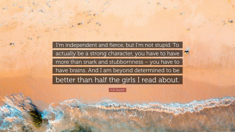 C.M. Stunich Quote: “I’m independent and fierce, but I’m not stupid. To actually be a strong character, you have to have more than snark and stubbornness – you have to have brains. And I am beyond determined to be better than half the girls I read about.”