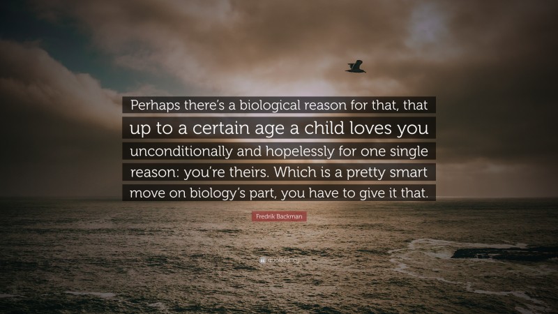 Fredrik Backman Quote: “Perhaps there’s a biological reason for that, that up to a certain age a child loves you unconditionally and hopelessly for one single reason: you’re theirs. Which is a pretty smart move on biology’s part, you have to give it that.”