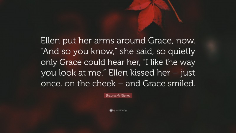 Shauna Mc Eleney Quote: “Ellen put her arms around Grace, now. “And so you know,” she said, so quietly only Grace could hear her, “I like the way you look at me.” Ellen kissed her – just once, on the cheek – and Grace smiled.”