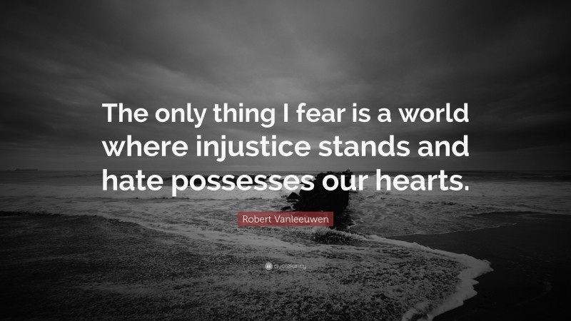 Robert Vanleeuwen Quote: “The only thing I fear is a world where injustice stands and hate possesses our hearts.”