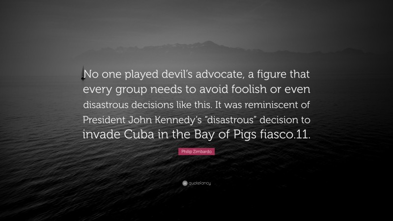 Philip Zimbardo Quote: “No one played devil’s advocate, a figure that every group needs to avoid foolish or even disastrous decisions like this. It was reminiscent of President John Kennedy’s “disastrous” decision to invade Cuba in the Bay of Pigs fiasco.11.”