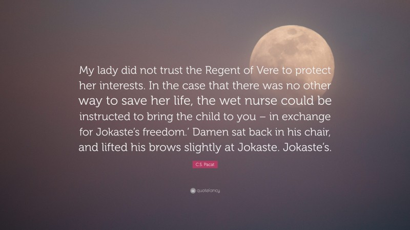 C.S. Pacat Quote: “My lady did not trust the Regent of Vere to protect her interests. In the case that there was no other way to save her life, the wet nurse could be instructed to bring the child to you – in exchange for Jokaste’s freedom.’ Damen sat back in his chair, and lifted his brows slightly at Jokaste. Jokaste’s.”