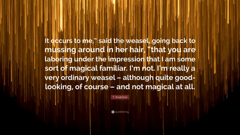 T. Kingfisher Quote: “It occurs to me,” said the weasel, going back to mussing around in her hair, “that you are laboring under the impression that I am some sort of magical familiar. I’m not. I’m really a very ordinary weasel – although quite good-looking, of course – and not magical at all.”