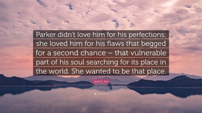 Jewel E. Ann Quote: “Parker didn’t love him for his perfections; she loved him for his flaws that begged for a second chance – that vulnerable part of his soul searching for its place in the world. She wanted to be that place.”