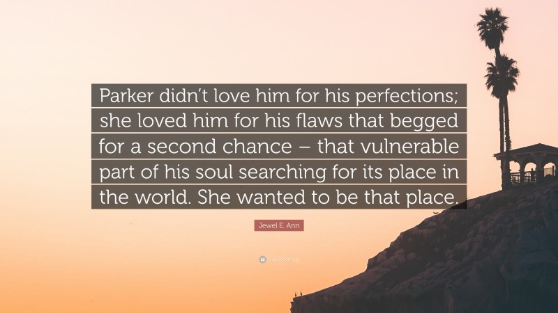 Jewel E. Ann Quote: “Parker didn’t love him for his perfections; she loved him for his flaws that begged for a second chance – that vulnerable part of his soul searching for its place in the world. She wanted to be that place.”