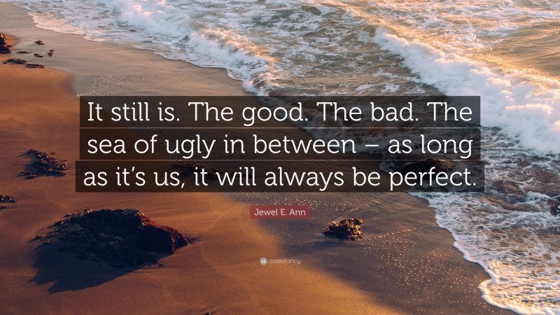 Jewel E. Ann Quote: “It still is. The good. The bad. The sea of ugly in between – as long as it’s us, it will always be perfect.”