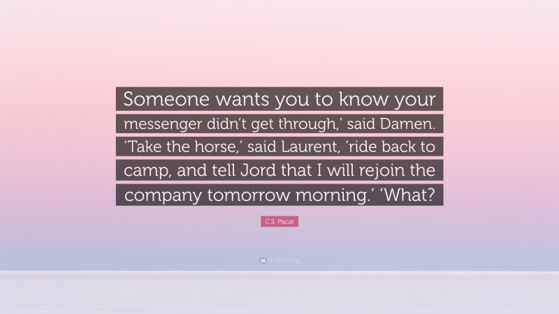 C.S. Pacat Quote: “Someone wants you to know your messenger didn’t get through,’ said Damen. ‘Take the horse,’ said Laurent, ‘ride back to camp, and tell Jord that I will rejoin the company tomorrow morning.’ ‘What?”