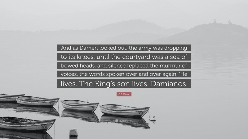 C.S. Pacat Quote: “And as Damen looked out, the army was dropping to its knees, until the courtyard was a sea of bowed heads, and silence replaced the murmur of voices, the words spoken over and over again. ‘He lives. The King’s son lives. Damianos.”