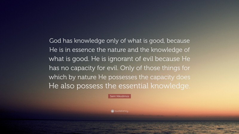 Saint Nikodimos Quote: “God has knowledge only of what is good, because He is in essence the nature and the knowledge of what is good. He is ignorant of evil because He has no capacity for evil. Only of those things for which by nature He possesses the capacity does He also possess the essential knowledge.”