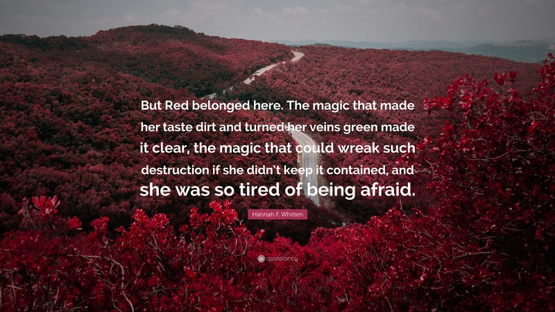 Hannah F. Whitten Quote: “But Red belonged here. The magic that made her taste dirt and turned her veins green made it clear, the magic that could wreak such destruction if she didn’t keep it contained, and she was so tired of being afraid.”