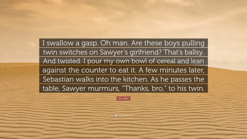 Erin Watt Quote: “I swallow a gasp. Oh man. Are these boys pulling twin switches on Sawyer’s girlfriend? That’s ballsy. And twisted. I pour my own bowl of cereal and lean against the counter to eat it. A few minutes later, Sebastian walks into the kitchen. As he passes the table, Sawyer murmurs, “Thanks, bro,” to his twin.”