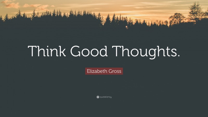 Elizabeth Gross Quote: “Think Good Thoughts.”