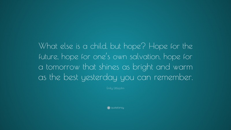 Emily Littlejohn Quote: “What else is a child, but hope? Hope for the future, hope for one’s own salvation, hope for a tomorrow that shines as bright and warm as the best yesterday you can remember.”