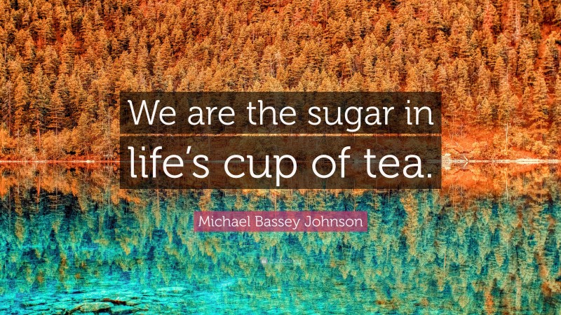 Michael Bassey Johnson Quote: “We are the sugar in life’s cup of tea.”