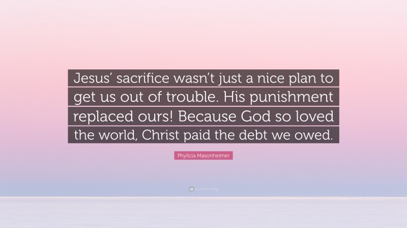 Phylicia Masonheimer Quote: “Jesus’ sacrifice wasn’t just a nice plan to get us out of trouble. His punishment replaced ours! Because God so loved the world, Christ paid the debt we owed.”