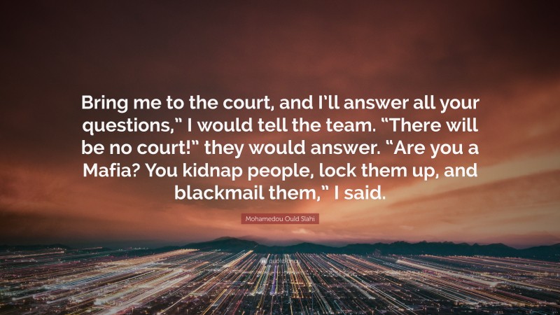 Mohamedou Ould Slahi Quote: “Bring me to the court, and I’ll answer all your questions,” I would tell the team. “There will be no court!” they would answer. “Are you a Mafia? You kidnap people, lock them up, and blackmail them,” I said.”