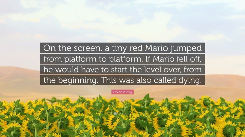 Ocean Vuong Quote: “On the screen, a tiny red Mario jumped from platform to platform. If Mario fell off, he would have to start the level over, from the beginning. This was also called dying.”