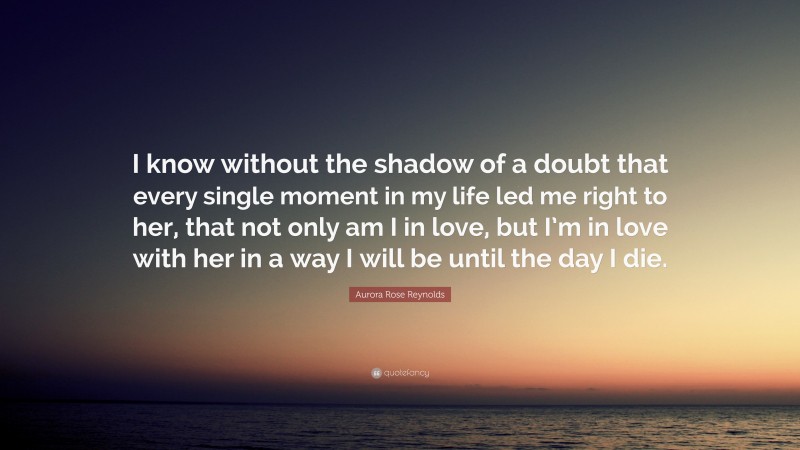 Aurora Rose Reynolds Quote: “I know without the shadow of a doubt that every single moment in my life led me right to her, that not only am I in love, but I’m in love with her in a way I will be until the day I die.”