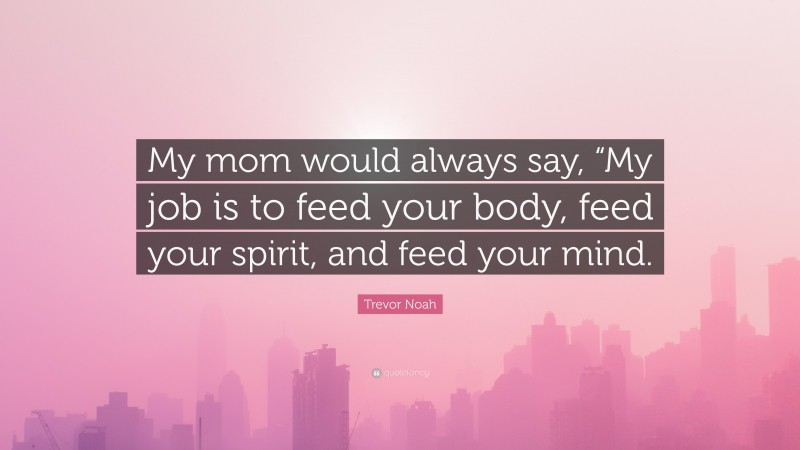 Trevor Noah Quote: “My mom would always say, “My job is to feed your body, feed your spirit, and feed your mind.”