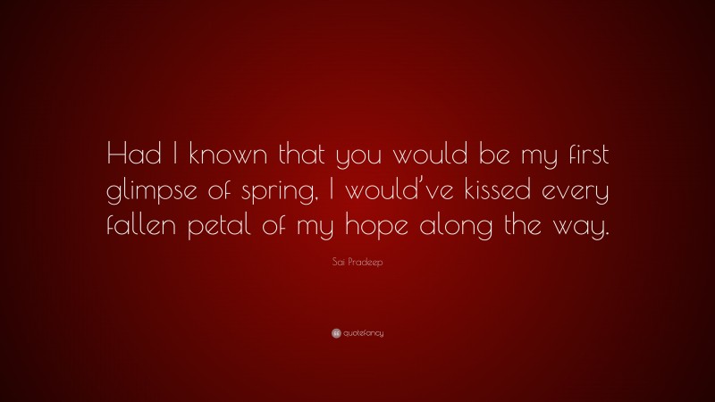 Sai Pradeep Quote: “Had I known that you would be my first glimpse of spring, I would’ve kissed every fallen petal of my hope along the way.”