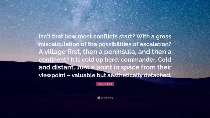 David Pedreira Quote: “Isn’t that how most conflicts start? With a gross miscalculation of the possibilities of escalation? A village first, then a peninsula, and then a continent? It is cold up here, commander. Cold and distant. Just a point in space from their viewpoint – valuable but aesthetically detached.”